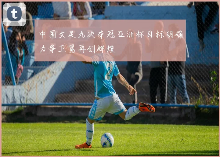 中国女足九次夺冠亚洲杯目标明确力争卫冕再创辉煌
