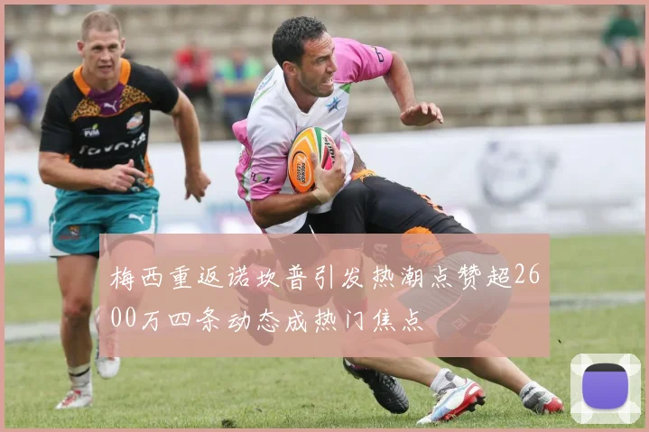 梅西重返诺坎普引发热潮点赞超2600万四条动态成热门焦点