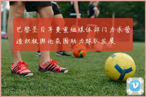 巴黎圣日耳曼重组媒体部门力求营造积极舆论氛围助力球队发展