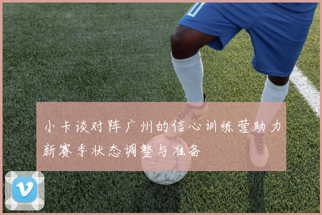 小卡谈对阵广州的信心训练营助力新赛季状态调整与准备