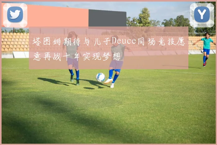 塔图姆期待与儿子Deuce同场竞技愿意再战十年实现梦想