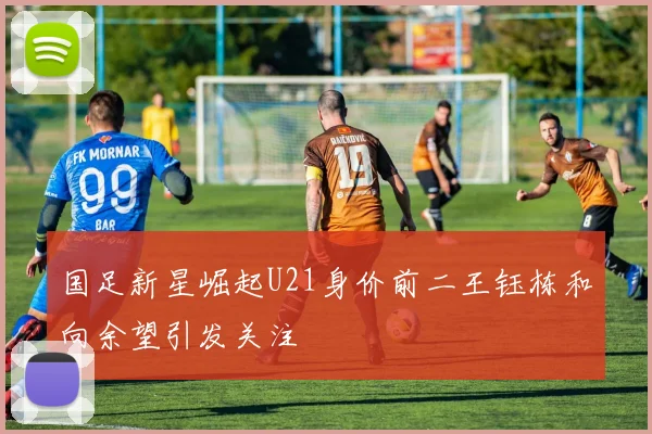 国足新星崛起U21身价前二王钰栋和向余望引发关注