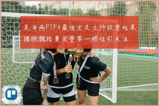 吴海燕FIFA最佳女足主帅投票结果揭晓魏格曼荣登第一顺位引关注