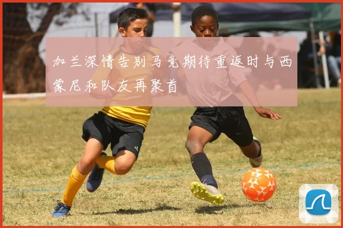 加兰深情告别马竞期待重返时与西蒙尼和队友再聚首
