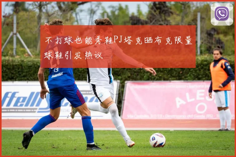 不打球也能秀鞋PJ塔克晒布克限量球鞋引发热议