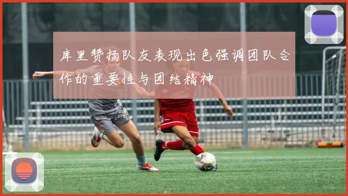 库里赞扬队友表现出色强调团队合作的重要性与团结精神
