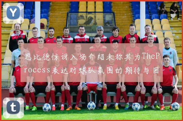 恩比德惊讶入场介绍未称其为TheProcess表达对球队氛围的期待与困惑