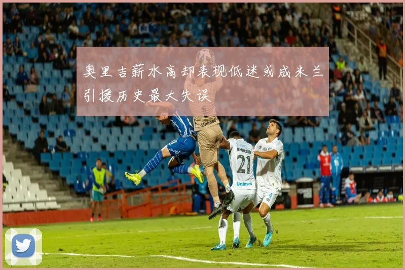 奥里吉薪水高却表现低迷或成米兰引援历史最大失误