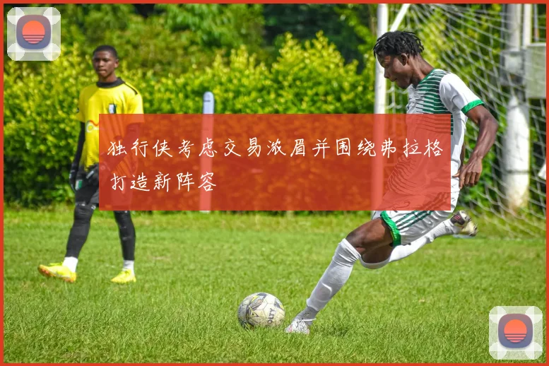 独行侠考虑交易浓眉并围绕弗拉格打造新阵容