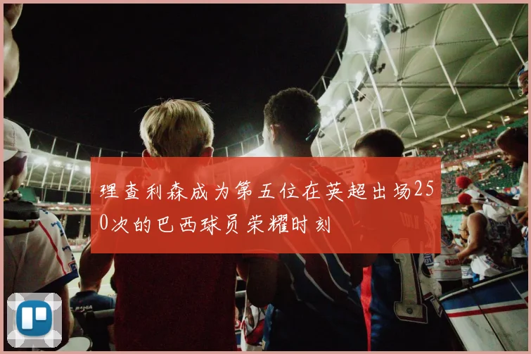 理查利森成为第五位在英超出场250次的巴西球员荣耀时刻
