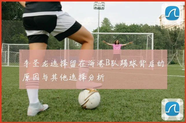 李圣龙选择留在海港B队踢球背后的原因与其他选择分析