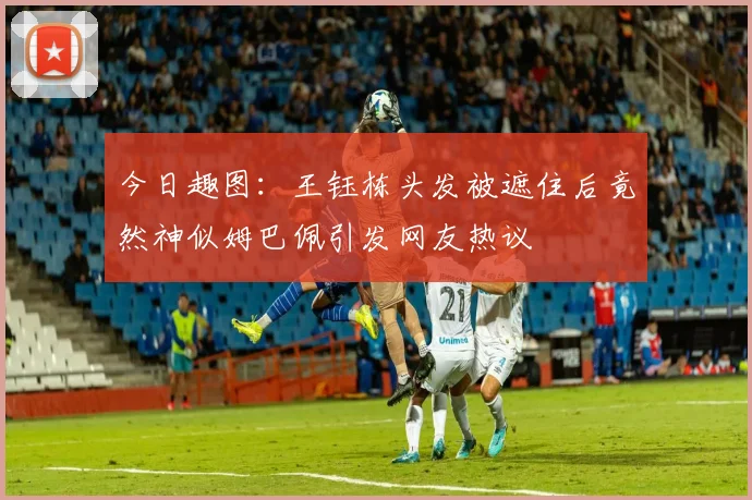 今日趣图：王钰栋头发被遮住后竟然神似姆巴佩引发网友热议