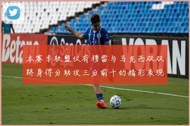 本赛季联盟仅有穆雷与马克西双双跻身得分助攻三分前十的精彩表现