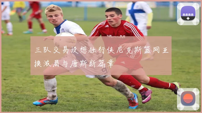 三队交易设想独行侠尼克斯篮网互换浓眉与唐斯新篇章