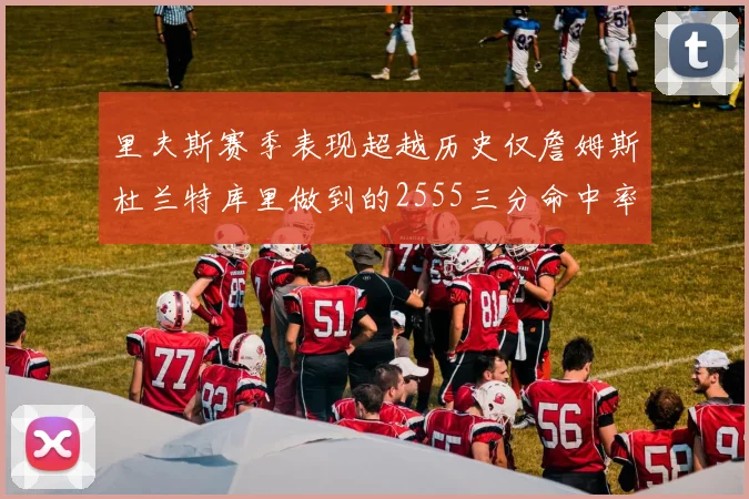 里夫斯赛季表现超越历史仅詹姆斯杜兰特库里做到的2555三分命中率50成就