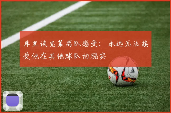 库里谈克莱离队感受：永远无法接受他在其他球队的现实