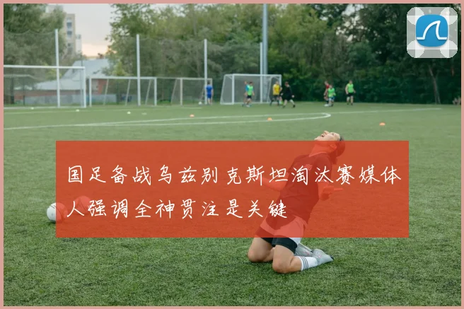 国足备战乌兹别克斯坦淘汰赛媒体人强调全神贯注是关键