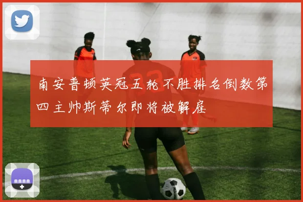 南安普顿英冠五轮不胜排名倒数第四主帅斯蒂尔即将被解雇