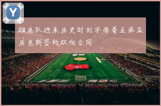 雄鹿队迎来历史时刻字母哥五弟亚历克斯签约双向合同