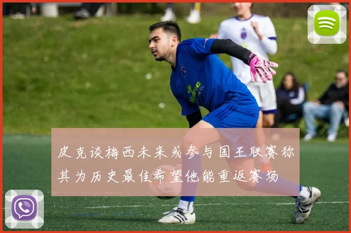 皮克谈梅西未来或参与国王联赛称其为历史最佳希望他能重返赛场