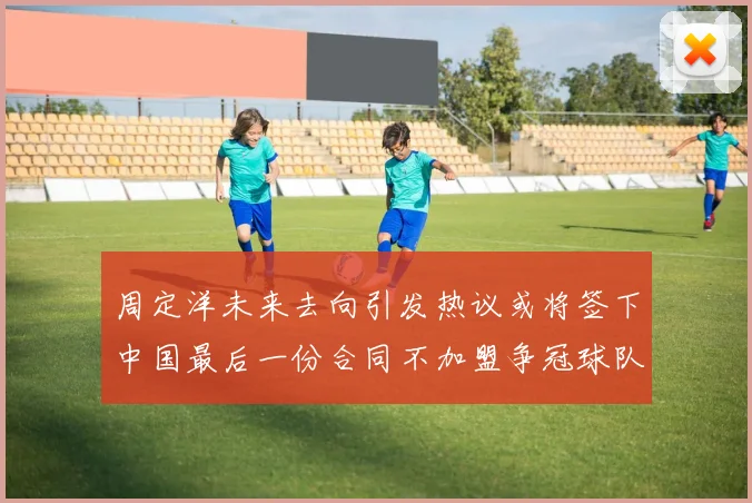 周定洋未来去向引发热议或将签下中国最后一份合同不加盟争冠球队