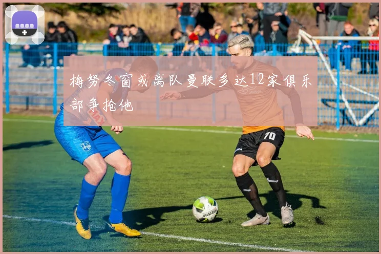 梅努冬窗或离队曼联多达12家俱乐部争抢他