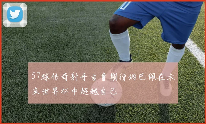 57球传奇射手吉鲁期待姆巴佩在未来世界杯中超越自己